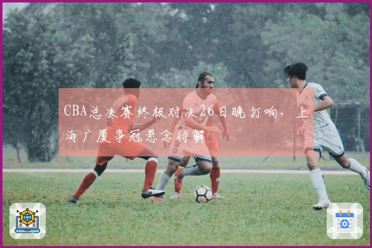 CBA总决赛终极对决26日晚打响,上海广厦争冠悬念待解