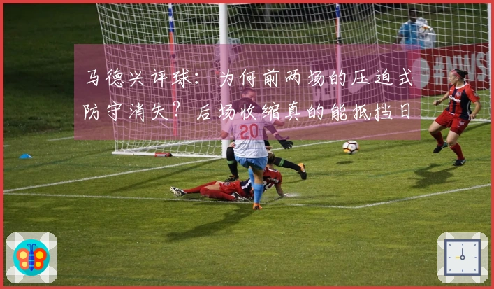 马德兴评球：为何前两场的压迫式防守消失？后场收缩真的能抵挡日本队？