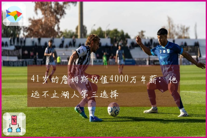 41岁的詹姆斯仍值4000万年薪:他远不止湖人第三选择