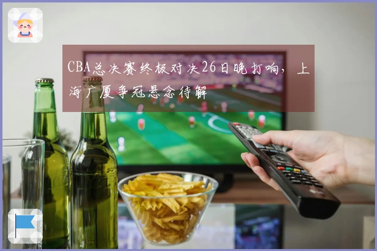 CBA总决赛终极对决26日晚打响，上海广厦争冠悬念待解