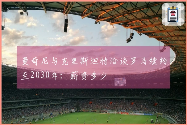 曼奇尼与克里斯坦特洽谈罗马续约至2030年：薪资多少